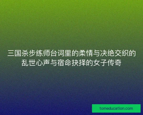 三国杀步练师台词里的柔情与决绝交织的乱世心声与宿命抉择的女子传奇