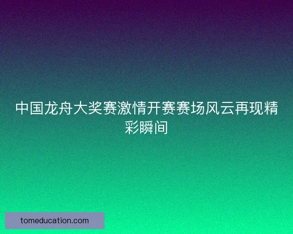 中国龙舟大奖赛激情开赛赛场风云再现精彩瞬间