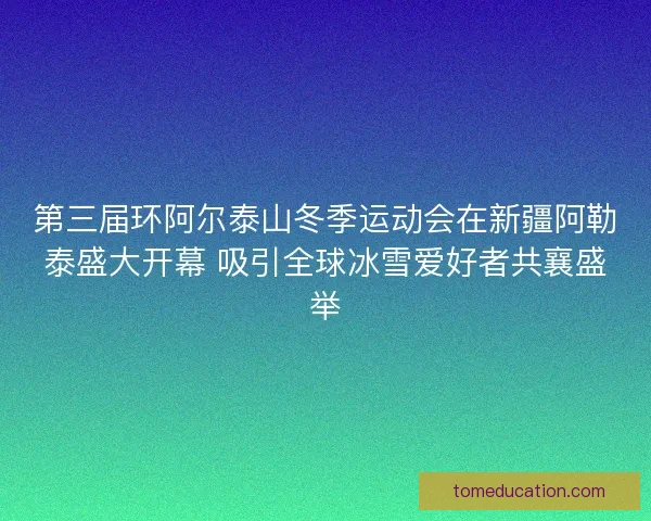 第三届环阿尔泰山冬季运动会在新疆阿勒泰盛大开幕 吸引全球冰雪爱好者共襄盛举